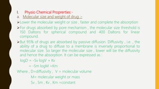 I. Physio Chemical Proprerties:-
a. Molecular size and weight of drug :-
Lower the molecular weight or size , faster and complete the absorption
For drugs absorbed by pore mechanism , the molecular size threshold is
150 Daltons for spherical compound and 400 Daltons for linear
compound.
But 95% of drugs are absorbed by passive diffusion. Diffusivity , i.e. , the
ability of a drug to diffuse to a membrane is inversely proportional to
molecular size. So larger the molecular size , lower will be the diffusivity
and hence the absorption. It can be expressed as :
logD = -Sv logV + Kv
= -Sm logM +Km
Where , D=diffusivity , V = molecular volume
M= molecular weight or mass
Sv , Sm , Kv , Km =constant
 