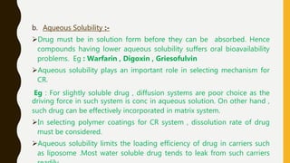 b. Aqueous Solubility :-
Drug must be in solution form before they can be absorbed. Hence
compounds having lower aqueous solubility suffers oral bioavailability
problems. Eg : Warfarin , Digoxin , Griesofulvin
Aqueous solubility plays an important role in selecting mechanism for
CR.
Eg : For slightly soluble drug , diffusion systems are poor choice as the
driving force in such system is conc in aqueous solution. On other hand ,
such drug can be effectively incorporated in matrix system.
In selecting polymer coatings for CR system , dissolution rate of drug
must be considered.
Aqueous solubility limits the loading efficiency of drug in carriers such
as liposome .Most water soluble drug tends to leak from such carriers
 