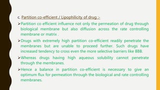 c. Partition co-efficient / Lipophilicity of drug :-
Partition co efficient influence not only the permeation of drug through
biological membrane but also diffusion across the rate controlling
membrane or matrix .
Drugs with extremely high partition co-efficient readily penetrate the
membranes but are unable to proceed further. Such drugs have
increased tendency to cross even the more selective barriers like BBB.
Whereas drugs having high aqueous solubility cannot penetrate
through the membranes.
Hence a balance in partition co-efficient is necessary to give an
optimum flux for permeation through the biological and rate controlling
membranes.
 