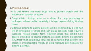 e. Protein Binding :-
It is well known that many drugs bind to plasma protein with the
influence on duration of action.
Drug-protein binding serve as a depot for drug producing a
prolonged release profile, especially it is high degree of drug binding
occurs.
Extensive binding to plasma proteins will be evidenced by a long half
life of elimination for drugs and such drugs generally most require a
sustained release dosage form. However drugs that exhibit high
degree of binding to plasma proteins also might bind to biopolymers
in GI tract which could have influence on sustained drug delivery. The
presence of hydrophobic moiety on drug molecule also increases the
binding potential.
 