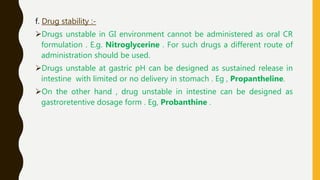 f. Drug stability :-
Drugs unstable in GI environment cannot be administered as oral CR
formulation . E.g. Nitroglycerine . For such drugs a different route of
administration should be used.
Drugs unstable at gastric pH can be designed as sustained release in
intestine with limited or no delivery in stomach . Eg , Propantheline.
On the other hand , drug unstable in intestine can be designed as
gastroretentive dosage form . Eg, Probanthine .
 