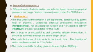 g. Route of administration :-
 Different route of administration are selected based on various physical
parameters of drugs . Various commonly used routes for CRDDS are :-
i. Oral route :-
The drug whose administration is pH dependent , destabilized by gastric
fluid or enzymes , undergoes extensive presystemic metabolism
(nitroglycerine) , has an absorption window and / or absorbed actively
(riboflavin) are poor candidates for this route .
For a drug to be successful as oral controlled release formulation , it
should be absorbed through the entire length of GIT.
The main limitation of this route is the transit time . The duration of
action can be extended for 12 to 24 hrs.
This route is suitable for drug given in dose as high as 1000mg .
 