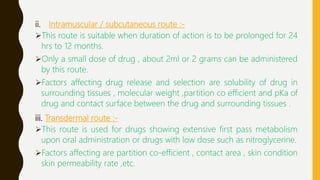 ii. Intramuscular / subcutaneous route :-
This route is suitable when duration of action is to be prolonged for 24
hrs to 12 months.
Only a small dose of drug , about 2ml or 2 grams can be administered
by this route.
Factors affecting drug release and selection are solubility of drug in
surrounding tissues , molecular weight ,partition co efficient and pKa of
drug and contact surface between the drug and surrounding tissues .
iii. Transdermal route :-
This route is used for drugs showing extensive first pass metabolism
upon oral administration or drugs with low dose such as nitroglycerine.
Factors affecting are partition co-efficient , contact area , skin condition
skin permeability rate ,etc.
 