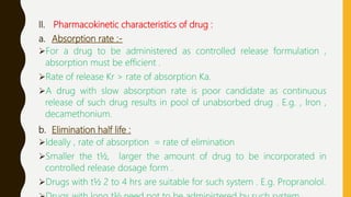 II. Pharmacokinetic characteristics of drug :
a. Absorption rate :-
For a drug to be administered as controlled release formulation ,
absorption must be efficient .
Rate of release Kr > rate of absorption Ka.
A drug with slow absorption rate is poor candidate as continuous
release of such drug results in pool of unabsorbed drug . E.g. , Iron ,
decamethonium.
b. Elimination half life :
Ideally , rate of absorption = rate of elimination
Smaller the t½, larger the amount of drug to be incorporated in
controlled release dosage form .
Drugs with t½ 2 to 4 hrs are suitable for such system . E.g. Propranolol.
 