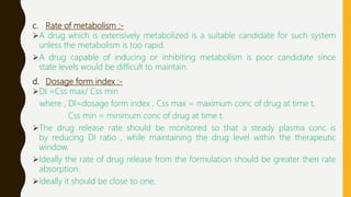 c. Rate of metabolism :-
A drug which is extensively metabolized is a suitable candidate for such system
unless the metabolism is too rapid.
A drug capable of inducing or inhibiting metabolism is poor candidate since
state levels would be difficult to maintain.
d. Dosage form index :-
DI =Css max/ Css min
where , DI=dosage form index , Css max = maximum conc of drug at time t,
Css min = minimum conc of drug at time t.
The drug release rate should be monitored so that a steady plasma conc is
by reducing DI ratio , while maintaining the drug level within the therapeutic
window.
Ideally the rate of drug release from the formulation should be greater then rate
absorption.
Ideally it should be close to one.
 