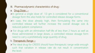 III. Pharmacodynamic characteristics of drug :
a. Drug Dose : -
In general a single dose of 1.0 gm is considered for a conventional
dosage form this also holds for controlled release dosage forms.
In case, the dose already high, then formulating the same into
controlled release will further increase the overall dosage size &
reduced patient compliance.
 For drugs with an elimination half-life of less than 2 hours as well as
those administered in large doses, a controlled release dosage form
need to carry a prohibitively large quantity of drug.
b. Therapeutic Range :-
The ideal drug for CRDDS should have therapeutic range wide enough
such that variation in release rate do not result in concentration
the level.
 