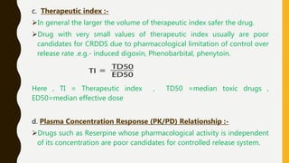 c. Therapeutic index :-
In general the larger the volume of therapeutic index safer the drug.
Drug with very small values of therapeutic index usually are poor
candidates for CRDDS due to pharmacological limitation of control over
release rate .e.g.- induced digoxin, Phenobarbital, phenytoin.
Here , TI = Therapeutic index , TD50 =median toxic drugs ,
ED50=median effective dose
d. Plasma Concentration Response (PK/PD) Relationship :-
Drugs such as Reserpine whose pharmacological activity is independent
of its concentration are poor candidates for controlled release system.
 