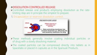 DISSOLUTION CONTROLLED RELEASE:
Controlled release oral products employing dissolution as the rate-
limiting step are in principle the simplest to prepare.
1. Encapsulation or reservoir dissolution control:
These methods generally involve coating individual particles or
of drug with a slowly dissolving material.
The coated particles can be compressed directly into tablets as in
Spacetabs or placed in capsules as in the Spansule Products.
 