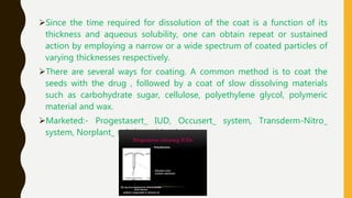 Since the time required for dissolution of the coat is a function of its
thickness and aqueous solubility, one can obtain repeat or sustained
action by employing a narrow or a wide spectrum of coated particles of
varying thicknesses respectively.
There are several ways for coating. A common method is to coat the
seeds with the drug , followed by a coat of slow dissolving materials
such as carbohydrate sugar, cellulose, polyethylene glycol, polymeric
material and wax.
Marketed:- Progestasert_ IUD, Occusert_ system, Transderm-Nitro_
system, Norplant_ subdermal implant
 