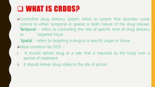  WHAT IS CRDDS?
Controlled drug delivery system refers to system that provides some
control to either temporal or spatial or both nature of the drug release.
Temporal :- refers to controlling the rate of specific time of drug delivery
to targeted tissue .
Spatial :- refers to targeting a drug to a specific organ or tissue.
Ideal condition for DDS :-
i. It should deliver drug at a rate that is required by the body over a
period of treatment.
ii. It should deliver drug solely to the site of action.
 