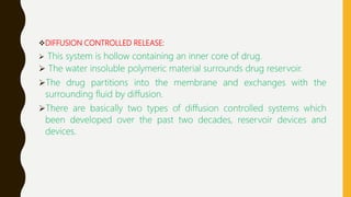 DIFFUSION CONTROLLED RELEASE:
 This system is hollow containing an inner core of drug.
 The water insoluble polymeric material surrounds drug reservoir.
The drug partitions into the membrane and exchanges with the
surrounding fluid by diffusion.
There are basically two types of diffusion controlled systems which
been developed over the past two decades, reservoir devices and
devices.
 