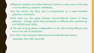 Reservoir systems are hollow devices in which an inner core of the drug
is surrounded by a polymer membrane.
 In this device, the drug core is encapsulated in a water-insoluble
polymeric membrane.
The mesh (i.e., the space between macromolecular chains) of these
polymers , through which drug penetrates or diffuses after partitioning,
is of MOLECULAR LEVEL.
 The rate of drug release is dependent on the rate of drug diffusion but
not on the rate of dissolution.
 In short, mass transport phenomena at molecular level occurs.
Examples: Nico-400, Nitro-Bid.
 