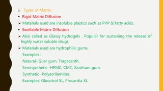 o Types of Matrix :
 Rigid Matrix Diffusion
 Materials used are insoluble plastics such as PVP & fatty acids.
 Swellable Matrix Diffusion
 Also called as Glassy hydrogels . Popular for sustaining the release of
highly water soluble drugs.
 Materials used are hydrophilic gums.
Examples :
Natural- Guar gum, Tragacanth.
Semisynthetic -HPMC, CMC, Xanthum gum.
Synthetic -Polyacrilamides.
Examples: Glucotrol XL, Procardia XL
 