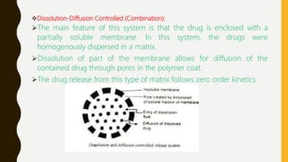 Dissolution-Diffusion Controlled (Combination):
The main feature of this system is that the drug is enclosed with a
partially soluble membrane. In this system, the drugs were
homogenously dispersed in a matrix.
Dissolution of part of the membrane allows for diffusion of the
contained drug through pores in the polymer coat.
The drug release from this type of matrix follows zero order kinetics.
 