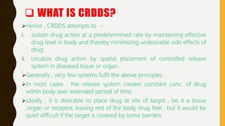 Hence , CRDDS attempts to :-
i. sustain drug action at a predetermined rate by maintaining effective
drug level in body and thereby minimizing undesirable side effects of
drug.
ii. Localize drug action by spatial placement of controlled release
system in diseased tissue or organ.
Generally , very few systems fulfil the above principles .
In most cases , the release system creates constant conc. of drug
within body over extended period of time.
Ideally , it is desirable to place drug at site of target , be it a tissue
,organ or receptor, leaving rest of the body drug free , but it would be
quiet difficult if the target is covered by some barriers.
 WHAT IS CRDDS?
 