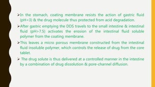 In the stomach, coating membrane resists the action of gastric fluid
(pH<3) & the drug molecule thus protected from acid degradation.
After gastric emptying the DDS travels to the small intestine & intestinal
fluid (pH>7.5) activates the erosion of the intestinal fluid soluble
polymer from the coating membrane.
This leaves a micro porous membrane constructed from the intestinal
fluid insoluble polymer, which controls the release of drug from the core
tablet.
 The drug solute is thus delivered at a controlled manner in the intestine
by a combination of drug dissolution & pore-channel diffusion.
 