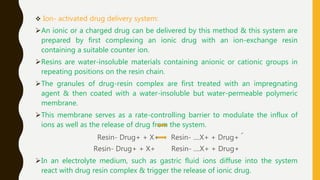  Ion- activated drug delivery system:
An ionic or a charged drug can be delivered by this method & this system are
prepared by first complexing an ionic drug with an ion-exchange resin
containing a suitable counter ion.
Resins are water-insoluble materials containing anionic or cationic groups in
repeating positions on the resin chain.
The granules of drug-resin complex are first treated with an impregnating
agent & then coated with a water-insoluble but water-permeable polymeric
membrane.
This membrane serves as a rate-controlling barrier to modulate the influx of
ions as well as the release of drug from the system.
Resin- Drug+ + X+ Resin- ....X+ + Drug+ ՜
Resin- Drug+ + X+ Resin- ....X+ + Drug+
In an electrolyte medium, such as gastric fluid ions diffuse into the system
react with drug resin complex & trigger the release of ionic drug.
 