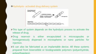 Hydrolysis- activated drug delivery system
This type of system depends on the hydrolysis process to activate the
release of drug.
Drug reservoir is either encapsulated in microcapsules or
homogeneously dispersed in microspheres or nano particles for
injection.
It can also be fabricated as an implantable device. All these systems
prepared from bioerodible or biodegradable polymers (polyanhydride,
polyorthoesters).
 