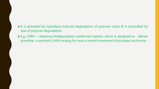 It is activated by hydrolysis-induced degradation of polymer chain & is controlled by
rate of polymer degradation.
E.g. LHRH – releasing biodegradable subdermal implant, which is designed to deliver
goserline, a synthetic LHRH analog for once a month treatment of prostate carcinoma.
 