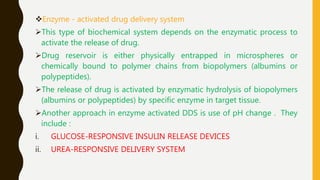 Enzyme - activated drug delivery system
This type of biochemical system depends on the enzymatic process to
activate the release of drug.
Drug reservoir is either physically entrapped in microspheres or
chemically bound to polymer chains from biopolymers (albumins or
polypeptides).
The release of drug is activated by enzymatic hydrolysis of biopolymers
(albumins or polypeptides) by specific enzyme in target tissue.
Another approach in enzyme activated DDS is use of pH change . They
include :
i. GLUCOSE-RESPONSIVE INSULIN RELEASE DEVICES
ii. UREA-RESPONSIVE DELIVERY SYSTEM
 