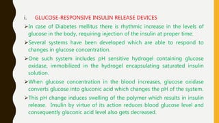 i. GLUCOSE-RESPONSIVE INSULIN RELEASE DEVICES
In case of Diabetes mellitus there is rhythmic increase in the levels of
glucose in the body, requiring injection of the insulin at proper time.
Several systems have been developed which are able to respond to
changes in glucose concentration.
One such system includes pH sensitive hydrogel containing glucose
oxidase, immobilized in the hydrogel encapsulating saturated insulin
solution.
When glucose concentration in the blood increases, glucose oxidase
converts glucose into gluconic acid which changes the pH of the system.
This pH change induces swelling of the polymer which results in insulin
release. Insulin by virtue of its action reduces blood glucose level and
consequently gluconic acid level also gets decreased.
 