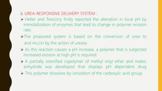 ii. UREA-RESPONSIVE DELIVERY SYSTEM :
 Heller and Trescony firstly reported the alteration in local pH by
immobilization of enzymes that lead to change in polymer erosion
rate.
The proposed system is based on the conversion of urea to
and NH4OH by the action of urease.
 As this reaction causes a pH increase, a polymer that is subjected
increased erosion at high pH is required.
 A partially esterified copolymer of methyl vinyl ether and maleic
anhydride was developed that displays pH dependent drug
 This polymer dissolves by ionization of the carboxylic acid group.
 