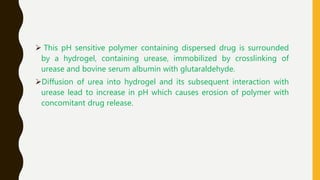  This pH sensitive polymer containing dispersed drug is surrounded
by a hydrogel, containing urease, immobilized by crosslinking of
urease and bovine serum albumin with glutaraldehyde.
Diffusion of urea into hydrogel and its subsequent interaction with
urease lead to increase in pH which causes erosion of polymer with
concomitant drug release.
 
