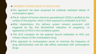  ANTIBODY INTERACTIONS ACTIVATED DDS :
This approach has been proposed for antibody mediated release of
contraceptive agent.
The β- subunit of human chorionic gonadotropin (HCG) is grafted to the
surface of the polymer, which is then exposed to antibodies to β-HCG.
After implantation, this delivery system remains quiescent until
triggered by the first biochemical indication of pregnancy, i.e
appearance of HCG in the circulatory system.
 The HCG competes for the polymer bound antibodies to HCG and
initiates release of the contraceptive drug.
This approach to contraception serves to minimize the frequency of
drug administration and the side effects associated with contraceptive
drugs.
 