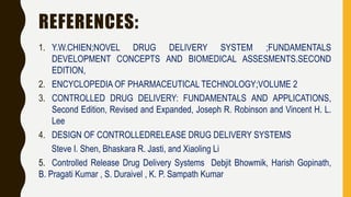REFERENCES:
1. Y.W.CHIEN;NOVEL DRUG DELIVERY SYSTEM ;FUNDAMENTALS
DEVELOPMENT CONCEPTS AND BIOMEDICAL ASSESMENTS.SECOND
EDITION,
2. ENCYCLOPEDIA OF PHARMACEUTICAL TECHNOLOGY;VOLUME 2
3. CONTROLLED DRUG DELIVERY: FUNDAMENTALS AND APPLICATIONS,
Second Edition, Revised and Expanded, Joseph R. Robinson and Vincent H. L.
Lee
4. DESIGN OF CONTROLLEDRELEASE DRUG DELIVERY SYSTEMS
Steve I. Shen, Bhaskara R. Jasti, and Xiaoling Li
5. Controlled Release Drug Delivery Systems Debjit Bhowmik, Harish Gopinath,
B. Pragati Kumar , S. Duraivel , K. P. Sampath Kumar
 