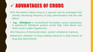  ADVANTAGES OF CRDDS
CR formulation release drug at a required rate for prolonged time
,thereby decreasing frequency of drug administration and also side
effects.
• E.g. : Nifedipine in conventional formulation causes hypotension
in patients.CR Nifedipine product avoids high initial blood conc
which causes sudden hypotension .
As frequency of dosing decreases , patient compliance improves.
Maximum utilization of drug enabling reduction in total amount of
drug dose administered.
 