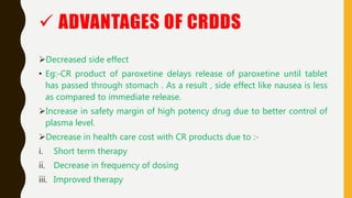 Decreased side effect
• Eg:-CR product of paroxetine delays release of paroxetine until tablet
has passed through stomach . As a result , side effect like nausea is less
as compared to immediate release.
Increase in safety margin of high potency drug due to better control of
plasma level.
Decrease in health care cost with CR products due to :-
i. Short term therapy
ii. Decrease in frequency of dosing
iii. Improved therapy
 ADVANTAGES OF CRDDS
 