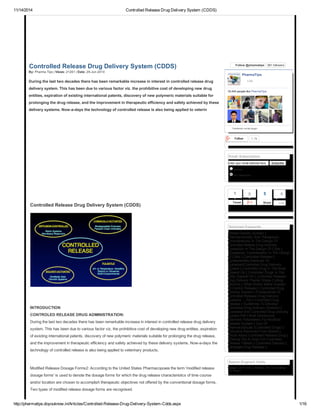 11/14/2014 Controlled Release Drug Delivery System (CDDS)
http://pharmatips.doyouknow.in/Articles/Controlled-Release-Drug-Delivery-System-Cdds.aspx 1/16
Controlled Release Drug Delivery System (CDDS)
By: Pharma Tips | Views: 21261 | Date: 29-Jun-2010
During the last two decades there has been remarkable increase in interest in controlled release drug
delivery system. This has been due to various factor viz. the prohibitive cost of developing new drug
entities, expiration of existing international patents, discovery of new polymeric materials suitable for
prolonging the drug release, and the improvement in therapeutic efficiency and safety achieved by these
delivery systems. Now-a-days the technology of controlled release is also being applied to veterin
Controlled Release Drug Delivery System (CDDS)
INTRODUCTION
CONTROLED RELEASE DRUG ADMINISTRATION:
During the last two decades there has been remarkable increase in interest in controlled release drug delivery
system. This has been due to various factor viz. the prohibitive cost of developing new drug entities, expiration
of existing international patents, discovery of new polymeric materials suitable for prolonging the drug release,
and the improvement in therapeutic efficiency and safety achieved by these delivery systems. Now-a-days the
technology of controlled release is also being applied to veterinary products.
Modified Release Dosage Forms2: According to the United States Pharmacopoeia the term 'modified release
dosage forms' is used to denote the dosage forms for which the drug release characteristics of time course
and/or location are chosen to accomplish therapeutic objectives not offered by the conventional dosage forms.
Two types of modified release dosage forms are recognised.
Follow @pharmatips 861 followers
Follow 1.1k
Email Subscription
Enter your email address here Subscribe
Articles
All Categories
Tweet
1 0
Searched Keywords
Altered Density System |
Pharmacokinetic And Therapeutic
Considerations In The Design Of
Controlled Relese Drug Delivery
Systestion In The Design Of Cdds |
Therapeutic Consideration In The Design
Of Cdds | Controlled Release |
Fundamentals,Rationals Of
Sustained/Controlled Drug Delivery
System | Controlled Drug In The Body
Depend On | Controlled Drugs In The
Body Depend On | Controlled Release
Drug Delivery Plaster Shape Cutting
Machine | What Works Better Sustain
Or Control Release | Controlled Drug
Delivery System | Fundamental Of
Controlled Release Drug Delivery
Systems ....Ppt | Controlled Drug
Release | Guidelines To Develop
Controlled Drug Delivery Systems |
Sustained And Controlled Drug Delivery
System Pdf | Brief Introduction
Polymers Parameters For Modified
Release System | Use Of
Pharmaceuticals (Controlled Drugs) |
Priscoline Removed From Market |
Article About Controlled Release Drug |
Working Out A Dose For Controlled
Release Tablets | Controlled Delivery |
Nontarget Drug Release |
Search Engine's Visits
Google : 2016 times | Yahoo : 163 times | Bing :
764 times |
PharmaTips
18,440 people like PharmaTips.
Facebook social plugin
Like
3
Share
9
Like
 