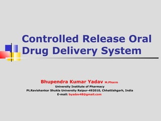 Controlled Release Oral 
Drug Delivery System 
Bhupendra Kumar Yadav M.Pharm 
University Institute of Pharmacy 
Pt.Ravishankar Shukla University Raipur-492010, Chhattishgarh, India 
E-mail: byadav48@gmail.com 
 