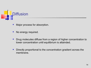 14 
Diffusion 
 Major process for absorption. 
 No energy required. 
 Drug molecules diffuse from a region of higher concentration to 
lower concentration until equilibrium is attainded. 
 Directly proportional to the concentration gradient across the 
membrane. 
 