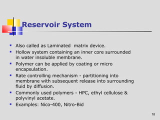 18 
Reservoir System 
 Also called as Laminated matrix device. 
 Hollow system containing an inner core surrounded 
in water insoluble membrane. 
 Polymer can be applied by coating or micro 
encapsulation. 
 Rate controlling mechanism - partitioning into 
membrane with subsequent release into surrounding 
fluid by diffusion. 
 Commonly used polymers - HPC, ethyl cellulose & 
polyvinyl acetate. 
 Examples: Nico-400, Nitro-Bid 
 