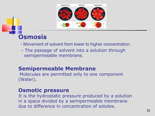 22 
Osmosis 
- Movement of solvent from lower to higher concentration. 
- The passage of solvent into a solution through 
semipermeable membrane. 
Semipermeable Membrane 
Molecules are permitted only to one component 
(Water). 
Osmotic pressure 
It is the hydrostatic pressure produced by a solution 
in a space divided by a semipermeable membrane 
due to difference in concentration of solutes. 
 