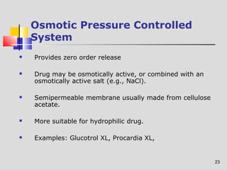 23 
Osmotic Pressure Controlled 
System 
 Provides zero order release 
 Drug may be osmotically active, or combined with an 
osmotically active salt (e.g., NaCl). 
 Semipermeable membrane usually made from cellulose 
acetate. 
 More suitable for hydrophilic drug. 
 Examples: Glucotrol XL, Procardia XL, 
 