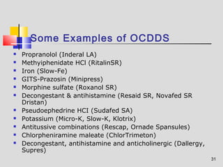 31 
Some Examples of OCDDS 
 Propranolol (Inderal LA) 
 Methyiphenidate HCl (RitalinSR) 
 Iron (Slow-Fe) 
 GITS-Prazosin (Minipress) 
 Morphine sulfate (Roxanol SR) 
 Decongestant & antihistamine (Resaid SR, Novafed SR 
Dristan) 
 Pseudoephedrine HCI (Sudafed SA) 
 Potassium (Micro-K, Slow-K, Klotrix) 
 Antitussive combinations (Rescap, Ornade Spansules) 
 Chlorpheniramine maleate (ChlorTrimeton) 
 Decongestant, antihistamine and anticholinergic (Dallergy, 
Supres) 
 