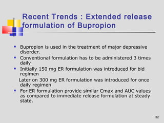 32 
Recent Trends : Extended release 
formulation of Bupropion 
 Bupropion is used in the treatment of major depressive 
disorder. 
 Conventional formulation has to be administered 3 times 
daily 
 Initially 150 mg ER formulation was introduced for bid 
regimen 
Later on 300 mg ER formulation was introduced for once 
daily regimen 
 For ER formulation provide similar Cmax and AUC values 
as compared to immediate release formulation at steady 
state. 
 