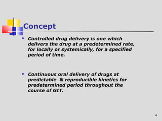 4 
Concept 
 Controlled drug delivery is one which 
delivers the drug at a predetermined rate, 
for locally or systemically, for a specified 
period of time. 
 Continuous oral delivery of drugs at 
predictable & reproducible kinetics for 
predetermined period throughout the 
course of GIT. 
 
