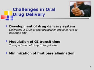 6 
Challenges in Oral 
Drug Delivery 
 Development of drug delivery system 
Delivering a drug at therapeutically effective rate to 
desirable site. 
 Modulation of GI transit time 
Transportation of drug to target site. 
 Minimization of first pass elimination 
 