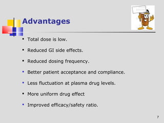7 
Advantages 
 Total dose is low. 
 Reduced GI side effects. 
 Reduced dosing frequency. 
 Better patient acceptance and compliance. 
 Less fluctuation at plasma drug levels. 
 More uniform drug effect 
 Improved efficacy/safety ratio. 
 