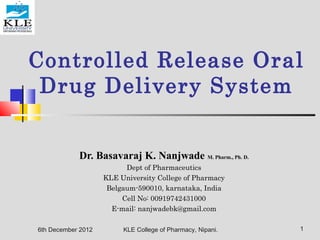 Controlled Release Oral
Drug Delivery System
Dr. Basavaraj K. Nanjwade M. Pharm., Ph. D.
Dept of Pharmaceutics
KLE University College of Pharmacy
Belgaum-590010, karnataka, India
Cell No: 00919742431000
E-mail: nanjwadebk@gmail.com
6th December 2012 1KLE College of Pharmacy, Nipani.
 