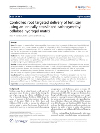 RESEARCH Open Access
Controlled root targeted delivery of fertilizer
using an ionically crosslinked carboxymethyl
cellulose hydrogel matrix
Drew W Davidson, Mohit S Verma and Frank X Gu*
Abstract
Aims: The recent increases in food prices caused by the corresponding increases in fertilizer costs have highlighted
the demand for reducing the overuse of fertilizers in industrial agriculture. There has been increasing interest in
developing plant root-targeted delivery (RTD) of fertilizers in order to address the problem of inefficient fertilizer
use. The aim of this study is to develop a low cost controlled release device to deliver fertilizers to plant roots and
thereby increase fertilizer use efficiency.
Methods: The Root Targeted Delivery Vehicle (RTDV) is formed by dissolving Carboxymethyl Cellulose (CMC) chains
in water, mixing it with liquid fertilizer and crosslinking using iron and calcium salts. Basic measurements
quantifying nutrient release and green house growth trials were carried out to evaluate fertilizer use efficiency on
wheat growing in nutrient depleted soil media.
Results: Growing wheat in nutrient depleted media showed that the RTDV permits a 78% reduction in the amount
of fertilizer needed to achieve similar levels of plant yield in these conditions. Quantifying the losses associated with
the RTDV synthesis showed that optimizing manufacturing could possibly increase this value as high as 94%.
Furthermore, the delivery device showed a similar lifetime in soil to the plant’s growth cycle, delivering fertilizer
over the course of the plant’s growth before removal from soil by degradation.
Conclusions: These results illustrate the importance of fertilizer delivery in facilitating absorption and may have
potential to vastly increase the use efficiency of fertilizers in soil, resulting in a significant reduction of costs and
environmental damage. With more in depth study to quantify the fertilizer release and refine the device, there is
great potential for the use of the RTDV as an effective means to increase fertilizer use efficiency in agriculture.
Keywords: Carboxymethyl cellulose; Controlled release; Fertilizer; Agrochemicals; Wheat
Background
Fertilizer usage has a critical impact on all aspects of
agriculture, either directly or indirectly, by altering the
cost of growing and the relative profitability of crops.
Use of Controlled Release Fertilizers (CRF) allows the
release of nutrients to be better matched with the life
cycle of the plant (Malhi et al. 2010, Shaviv and
Mikkelsen 1993) in order to increase the efficiency of
nutrient uptake by plants. Furthermore, the nutrient de-
mands of the plant can be met more closely by designing
an appropriate controlled release system to increase effi-
ciency and reducing the risk of overdosing the plant
(Akiyama et al. 2010). CRF also prevent fertilizers from
being leached from the soil and decrease costs for agri-
culture by reducing the amount of fertilizer needed and
the labour and fuel costs associated with repeated applica-
tions of fertilizers (Shaviv and Mikkelsen 1993, Akiyama
et al. 2010, Simonne and Hutchinson 2005). There is also
evidence that different nutrients and micronutrients can
influence the ability of plants to utilize other nutrients
effectively (Shaviv and Mikkelsen 1993, Garcia-Mina et al.
2004).
Polymer coating of large fertilizer granules is the most
commonly applied controlled release mechanism and it
* Correspondence: frank.gu@uwaterloo.ca
Department of Chemical Engineering and Waterloo Institute for
Nanotechnology, University of Waterloo, 200 University Avenue West,
Waterloo, Ontario N2L 3G1, Canada
a SpringerOpen Journal
© 2013 Davidson et al.; licensee Springer. This is an Open Access article distributed under the terms of the Creative Commons
Attribution License (http://creativecommons.org/licenses/by/2.0), which permits unrestricted use, distribution, and reproduction
in any medium, provided the original work is properly cited.
Davidson et al. SpringerPlus 2013, 2:318
http://www.springerplus.com/content/2/1/318
 