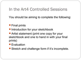 In the Art4 Controlled Sessions
You should be aiming to complete the following:
Final prints
Introduction for your sketchbook
Artist statement (print one copy for your
sketchbook and one to hand in with your final
prints)
Evaluation
Stretch and challenge form if it’s incomplete.
 