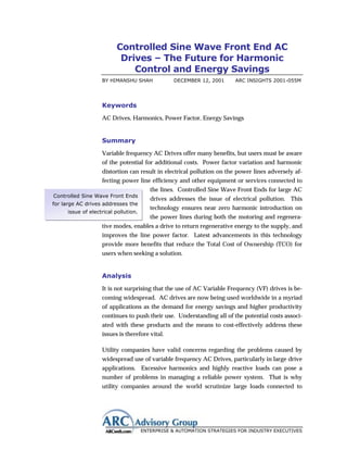 Controlled Sine Wave Front End AC
                          Drives – The Future for Harmonic
                             Control and Energy Savings
                   BY HIMANSHU SHAH              DECEMBER 12, 2001      ARC INSIGHTS 2001-055M




                   Keywords
                   AC Drives, Harmonics, Power Factor, Energy Savings


                   Summary
                   Variable frequency AC Drives offer many benefits, but users must be aware
                   of the potential for additional costs. Power factor variation and harmonic
                   distortion can result in electrical pollution on the power lines adversely af-
                   fecting power line efficiency and other equipment or services connected to
                                         the lines. Controlled Sine Wave Front Ends for large AC
Controlled Sine Wave Front Ends
                                         drives addresses the issue of electrical pollution. This
for large AC drives addresses the
                                         technology ensures near zero harmonic introduction on
     issue of electrical pollution.
                                         the power lines during both the motoring and regenera-
                   tive modes, enables a drive to return regenerative energy to the supply, and
                   improves the line power factor. Latest advancements in this technology
                   provide more benefits that reduce the Total Cost of Ownership (TCO) for
                   users when seeking a solution.


                   Analysis
                   It is not surprising that the use of AC Variable Frequency (VF) drives is be-
                   coming widespread. AC drives are now being used worldwide in a myriad
                   of applications as the demand for energy savings and higher productivity
                   continues to push their use. Understanding all of the potential costs associ-
                   ated with these products and the means to cost-effectively address these
                   issues is therefore vital.

                   Utility companies have valid concerns regarding the problems caused by
                   widespread use of variable frequency AC Drives, particularly in large drive
                   applications. Excessive harmonics and highly reactive loads can pose a
                   number of problems in managing a reliable power system. That is why
                   utility companies around the world scrutinize large loads connected to




                                      ENTERPRISE & AUTOMATION STRATEGIES FOR INDUSTRY EXECUTIVES
 