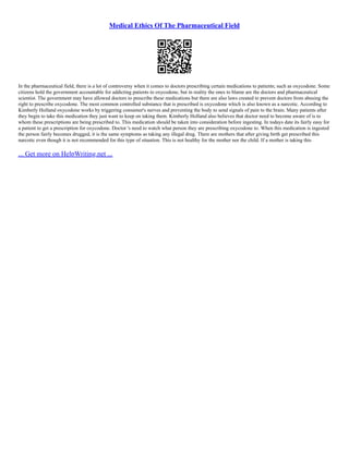 Medical Ethics Of The Pharmaceutical Field
In the pharmaceutical field, there is a lot of controversy when it comes to doctors prescribing certain medications to patients; such as oxycodone. Some
citizens hold the government accountable for addicting patients to oxycodone, but in reality the ones to blame are the doctors and pharmaceutical
scientist. The government may have allowed doctors to prescribe these medications but there are also laws created to prevent doctors from abusing the
right to prescribe oxycodone. The most common controlled substance that is prescribed is oxycodone which is also known as a narcotic. According to
Kimberly Holland oxycodone works by triggering consumer's nerves and preventing the body to send signals of pain to the brain. Many patients after
they begin to take this medication they just want to keep on taking them. Kimberly Holland also believes that doctor need to become aware of is to
whom these prescriptions are being prescribed to. This medication should be taken into consideration before ingesting. In todays date its fairly easy for
a patient to get a prescription for oxycodone. Doctor 's need to watch what person they are prescribing oxycodone to. When this medication is ingested
the person fairly becomes drugged, it is the same symptoms as taking any illegal drug. There are mothers that after giving birth get prescribed this
narcotic even though it is not recommended for this type of situation. This is not healthy for the mother nor the child. If a mother is taking this
... Get more on HelpWriting.net ...
 