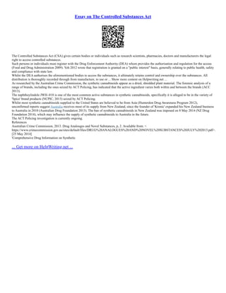 Essay on The Controlled Substances Act
The Controlled Substances Act (CSA) gives certain bodies or individuals such as research scientists, pharmacies, doctors and manufacturers the legal
right to access controlled substances.
Such persons or individuals must register with the Drug Enforcement Authority (DEA) whom provides the authorisation and regulation for the access
(Food and Drug Administration 2009). Yeh 2012 wrote that registration is granted on a "public interest" basis, generally relating to public health, safety
and compliance with state law.
Whilst the DEA authorises the aforementioned bodies to access the substances, it ultimately retains control and ownership over the substances. All
distribution is thoroughly recorded through from manufacture, to use or ... Show more content on Helpwriting.net ...
As researched by the Australian Crime Commission, the synthetic cannabinoids appear as a dried, shredded plant material. The forensic analysis of a
range of brands, including the ones seized by ACT Policing, has indicated that the active ingredient varies both within and between the brands (ACC
2013).
The naphthoylindole JWH–018 is one of the most common active substances in synthetic cannabinoids, specifically it is alleged to be in the variety of
'Spice' brand products (NCPIC, 2013) seized by ACT Policing.
Whilst most synthetic cannabinoids supplied to the United States are believed to be from Asia (Hunterdon Drug Awareness Program 2012),
unconfirmed reports suggest Australia receives most of its supply from New Zealand, since the founder of 'Kronic' expanded his New Zealand business
to Australia in 2010 (Australian Drug Foundation 2013). The ban of synthetic cannabinoids in New Zealand was imposed on 8 May 2014 (NZ Drug
Foundation 2014), which may influence the supply of synthetic cannabinoids to Australia in the future.
The ACT Policing investigation is currently ongoing.
References
Australian Crime Commission, 2013. Drug Analouges and Novel Substances, p, 2. Available from: <
https://www.crimecommission.gov.au/sites/default/files/DRUG%20ANALOGUES%20AND%20NOVEL%20SUBSTANCES%20JULY%202013.pdf>.
[25 May 2014]
'Comprehensive Drug Information on Synthetic
... Get more on HelpWriting.net ...
 