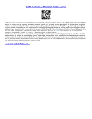 Use Of Marijuana As Medicine: A Political Analysis
The Science versus the Politics of the Use of Marijuana as Medicine The cornerstone works of Bostwick (2012), Eddy (2010), and Cohen (2009) best
describe the science versus the politics of marijuana as medicine. Together, they provide an in–depth description of the political climate surrounding
marijuana as medicine including the political maneuvering surrounding marijuana's classification as a Schedule I drug. Other works reviewed in this
section of literature, offer support and posit that the decisions regarding the use marijuana as medicine needs to be removed from the political arena
and decided upon through scientific–based evidence (Armentano, 2007; Hoffmann & Weber, 2010; Spiegel, 2013; Boyd, Trumbel & Hatalsky, 2014;
McKenna, 2014). The importance and significance of this section of literature, discussing the science versus politics of the use of marijuana as
medicine, is that the works it contains are written by ... Show more content on Helpwriting.net ...
In each, science–based arguments are made to justify of the position that regulations, policies, and laws legalizing marijuana as medicine should be
based on science, not politics. The dominate theme found in this section of literature is that federal prohibition of marijuana should end so scientific
based research can be conducted into the medical values of marijuana. While credit is given to the individual states for their political response to the
need for marijuana treatment resulting from continued federal prohibition, the states are criticized for the use of politics–legislative action or popular
vote–rather than rigorous scientific research, to establish clinical
... Get more on HelpWriting.net ...
 