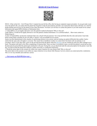 HS101-02 Uint 8 Project
HS101: A Day in the Life – Unit 8 Project Part I: A patient has just left the office after having an outpatient surgery procedure. As you get ready to put
away the patient's file, you realize that the patient has forgotten to take his prescriptions and after–care instruction sheets home with him. It is vital for
proper healing and recovery for the patient to have these documents. You know you will have to contact this patient so you look inside for his contact
information and signed HIPAA Release of Information form.
1. Under HIPAA, are you legally allowed to view this patient's medical information? Why or why not?
Under HIPAA, I would not be legally allowed to view this patient's medical information. As a certified medical ... Show more content on
Helpwriting.net ...
A sense of responsibility can become weakened when one is faced with peer pressure. So to stop and think about the rules and actions I must take
before acting made it possible for me to be able to "answer" or be accountable for my actions.
Justice was also demonstrated in this situation, by performing fairness in my actions, and not treating one patient differently then another. Justice
entails that the same rules will apply to everyone. This means that as healthcare workers we cannot show favoritism with our patients or our
coworkers. Part II: A few days later, you're on the job and answering the phone while the physician you are working for and your office manager are at
lunch. The patient calls back to the office complaining of immense pain. Since you hate to see patient in pain, you pull the patient's record and see that
the physician has prescribed the patient pain medication in the past. Seeing this, you go ahead and order the same prescription for the patient. Later that
day, you find out that the patient has suffered a cardiac arrest due to a medication interaction...
1. Would the action taken in this scenario be within your scope of practice for your chosen field? Why or why not?
The action taken in this scenario is not within my scope of practice in my chosen field. Because I am not a doctor you cannot prescribe a medication.
This is in no way tolerable and could have serious
... Get more on HelpWriting.net ...
 